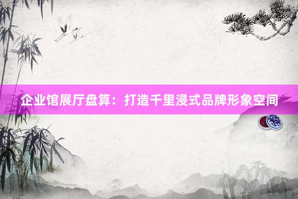 企业馆展厅盘算：打造千里浸式品牌形象空间